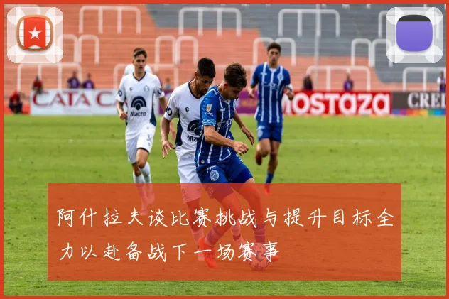 阿什拉夫谈比赛挑战与提升目标全力以赴备战下一场赛事