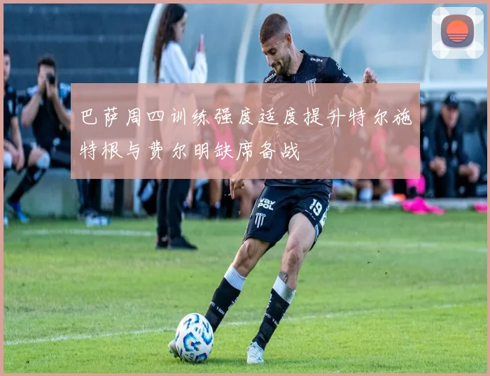 巴萨周四训练强度适度提升特尔施特根与费尔明缺席备战