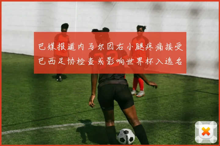 巴媒报道内马尔因右小腿疼痛接受巴西足协检查或影响世界杯入选名单