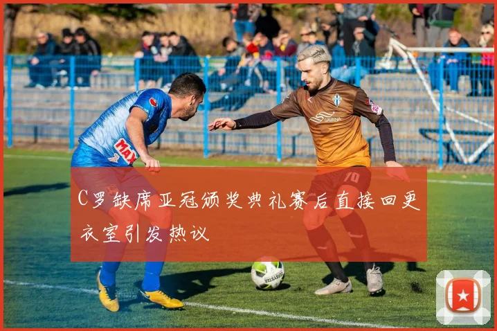 C罗缺席亚冠颁奖典礼赛后直接回更衣室引发热议