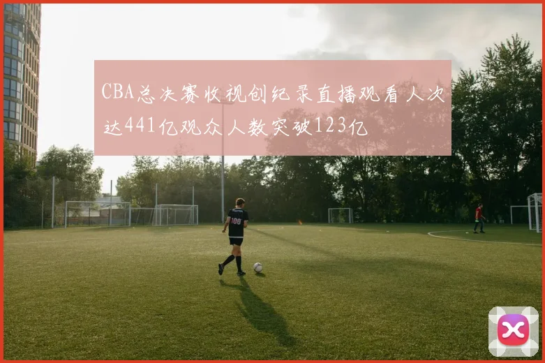 CBA总决赛收视创纪录直播观看人次达441亿观众人数突破123亿