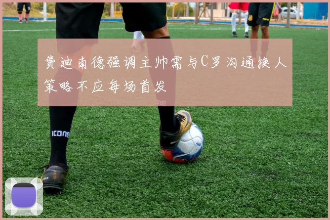 费迪南德强调主帅需与C罗沟通换人策略不应每场首发