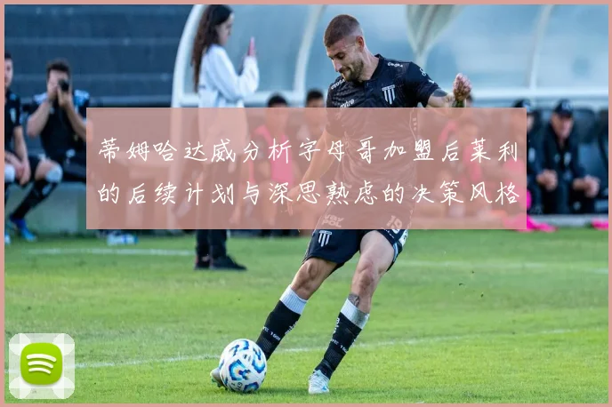 蒂姆哈达威分析字母哥加盟后莱利的后续计划与深思熟虑的决策风格