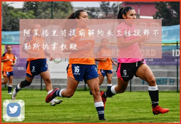 阿莱格里将提前解约米兰转投那不勒斯执掌教鞭