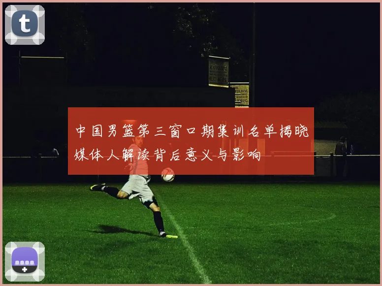 中国男篮第三窗口期集训名单揭晓媒体人解读背后意义与影响