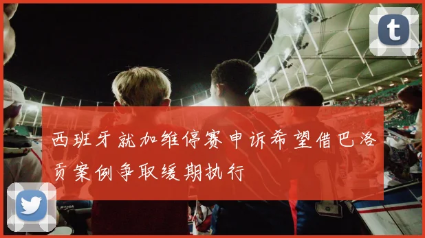 西班牙就加维停赛申诉希望借巴洛贡案例争取缓期执行