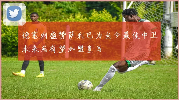 德塞利盛赞萨利巴为当今最佳中卫未来或有望加盟皇马