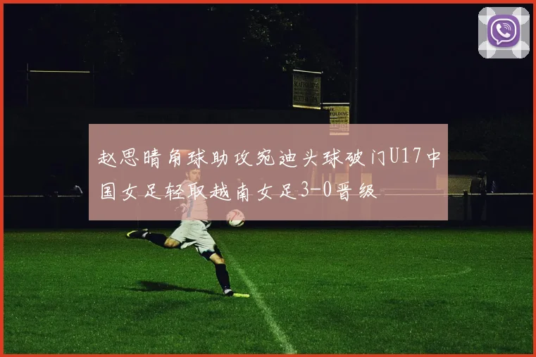 赵思晴角球助攻宛迪头球破门U17中国女足轻取越南女足3-0晋级