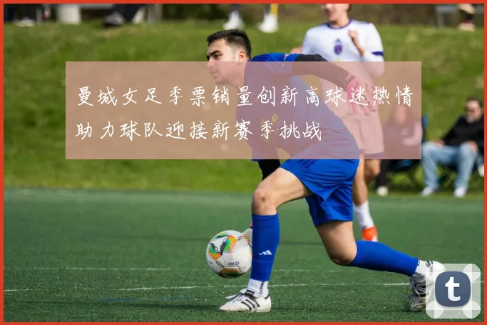 曼城女足季票销量创新高球迷热情助力球队迎接新赛季挑战