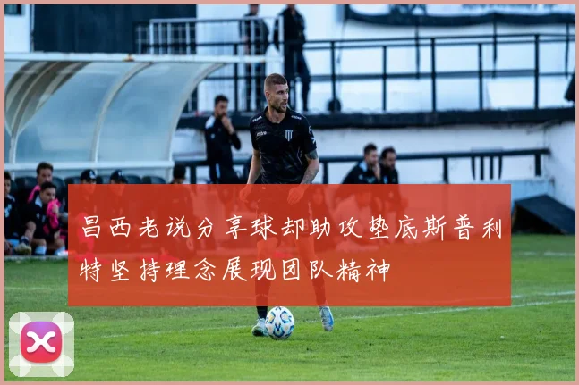 昌西老说分享球却助攻垫底斯普利特坚持理念展现团队精神