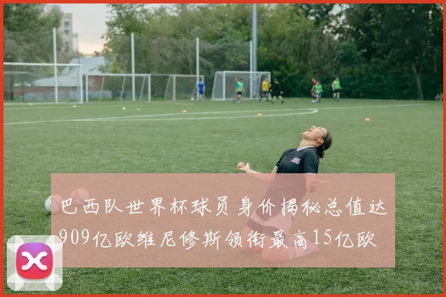 巴西队世界杯球员身价揭秘总值达909亿欧维尼修斯领衔最高15亿欧