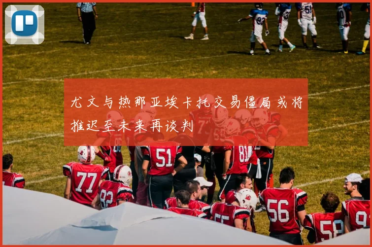 尤文与热那亚埃卡托交易僵局或将推迟至未来再谈判