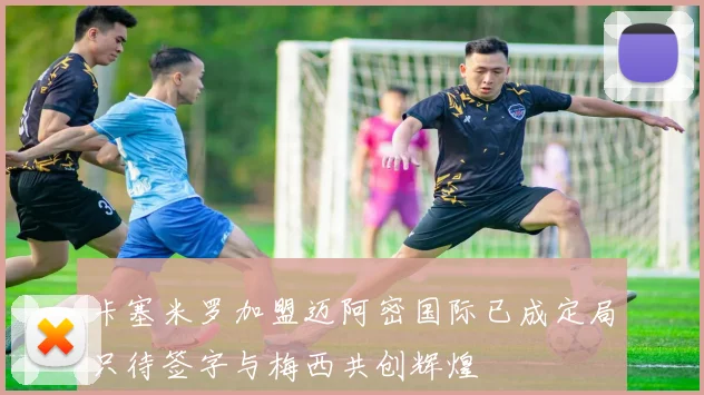 卡塞米罗加盟迈阿密国际已成定局只待签字与梅西共创辉煌