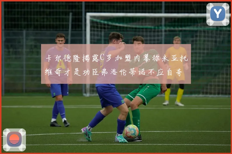 卡尔德隆揭露C罗加盟内幕称米亚托维奇才是功臣弗洛伦蒂诺不应自夸