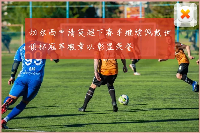 切尔西申请英超下赛季继续佩戴世俱杯冠军徽章以彰显荣誉