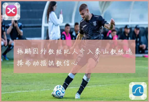 韩鹏因外教经纪人介入泰山教练选择而动摇执教信心