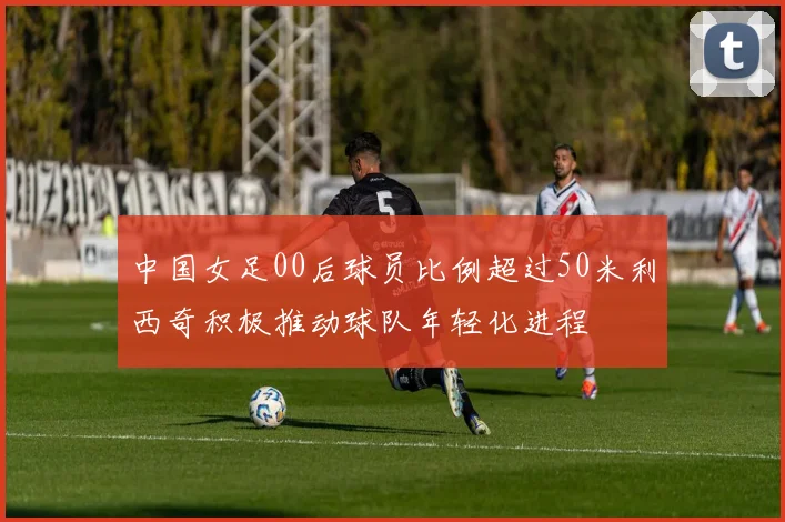 中国女足00后球员比例超过50米利西奇积极推动球队年轻化进程