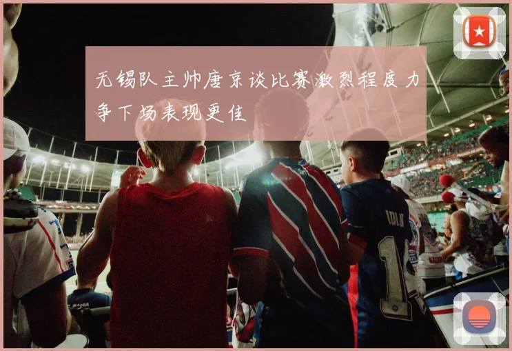 无锡队主帅唐京谈比赛激烈程度力争下场表现更佳