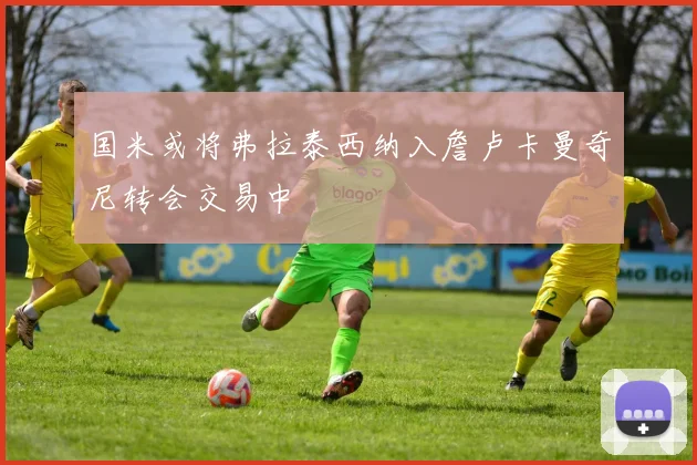 国米或将弗拉泰西纳入詹卢卡曼奇尼转会交易中
