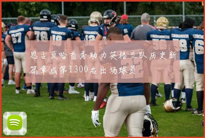 恩古莫哈首秀助力英格兰队历史新篇章成第1300名出场球员