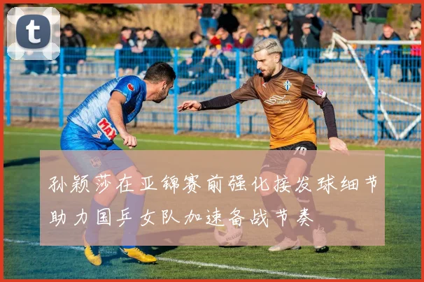 孙颖莎在亚锦赛前强化接发球细节助力国乒女队加速备战节奏