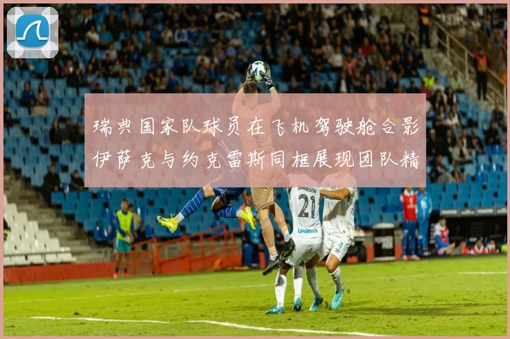 瑞典国家队球员在飞机驾驶舱合影伊萨克与约克雷斯同框展现团队精神