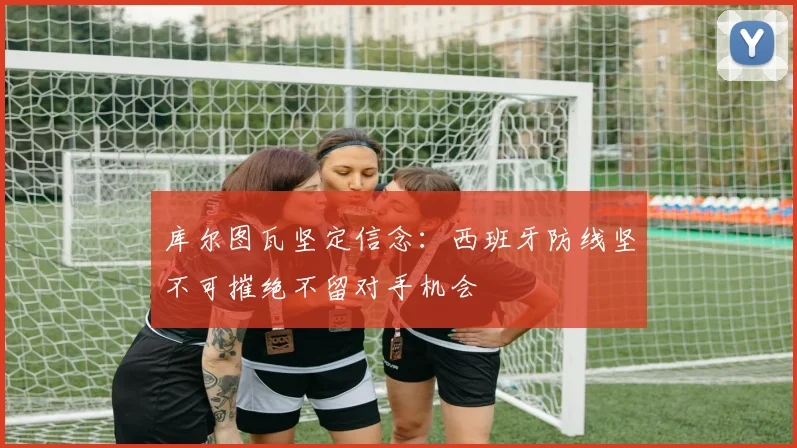 库尔图瓦坚定信念：西班牙防线坚不可摧绝不留对手机会