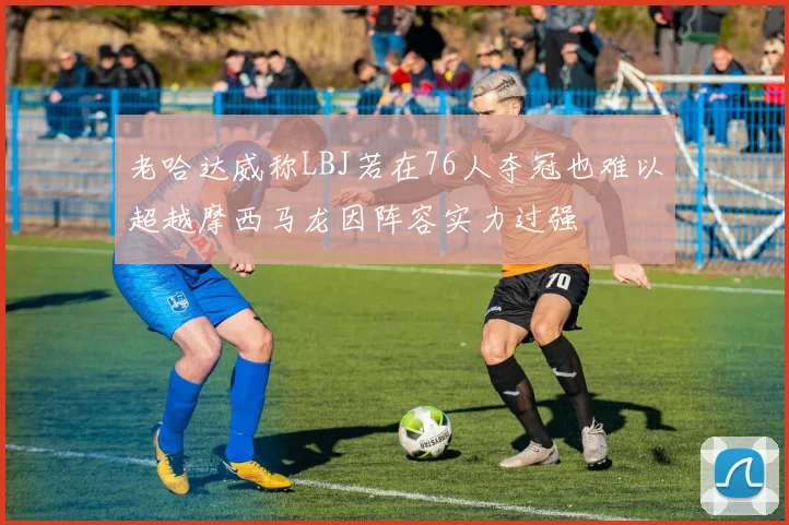 老哈达威称LBJ若在76人夺冠也难以超越摩西马龙因阵容实力过强