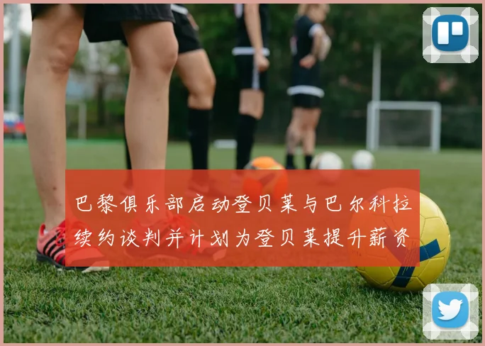 巴黎俱乐部启动登贝莱与巴尔科拉续约谈判并计划为登贝莱提升薪资待遇