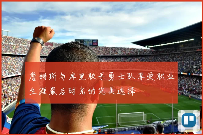 詹姆斯与库里联手勇士队享受职业生涯最后时光的完美选择