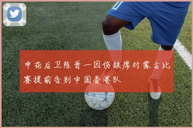 申花后卫陈晋一因伤缺席对蒙古比赛提前告别中国香港队