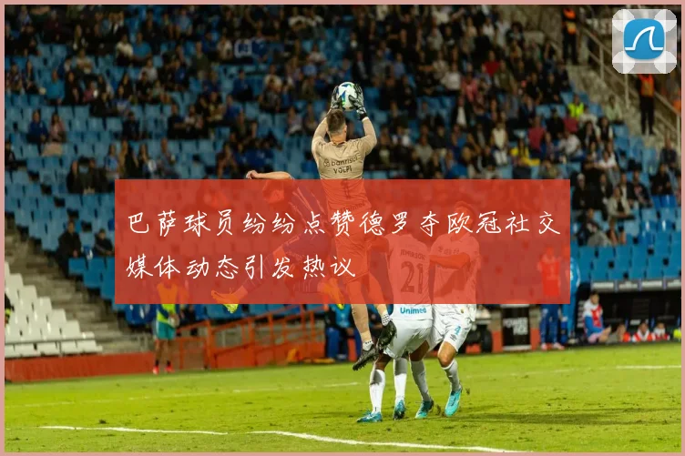 巴萨球员纷纷点赞德罗夺欧冠社交媒体动态引发热议