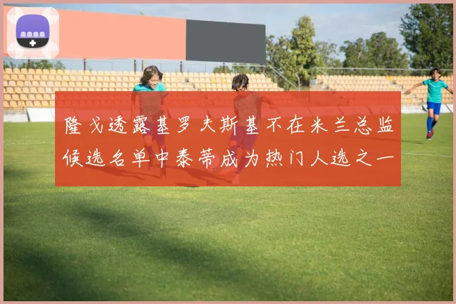 隆戈透露基罗夫斯基不在米兰总监候选名单中泰蒂成为热门人选之一