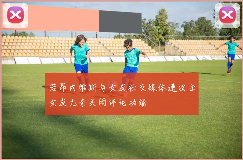 若昂内维斯与女友社交媒体遭攻击女友无奈关闭评论功能
