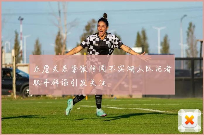 东詹关系紧张传闻不实湖人队记者联手辟谣引发关注