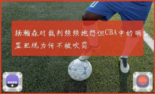 杨瀚森对裁判频频抱怨但CBA中的明显犯规为何不被吹罚