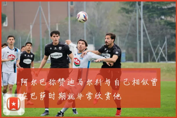 阿尔巴称赞迪马尔科与自己相似曾在巴萨时期就非常欣赏他