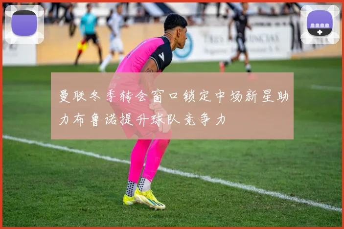 曼联冬季转会窗口锁定中场新星助力布鲁诺提升球队竞争力