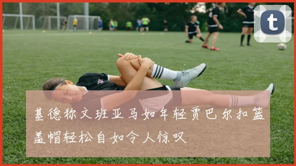 基德称文班亚马如年轻贾巴尔扣篮盖帽轻松自如令人惊叹