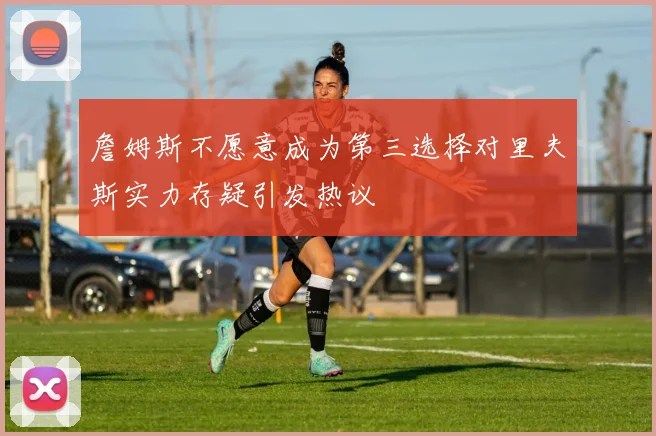 詹姆斯不愿意成为第三选择对里夫斯实力存疑引发热议