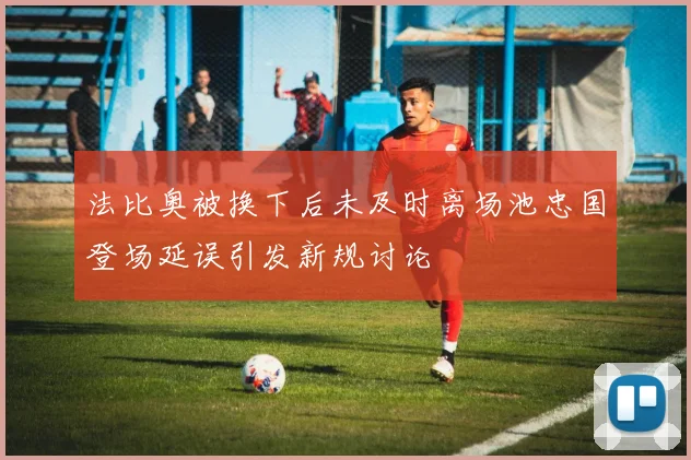 法比奥被换下后未及时离场池忠国登场延误引发新规讨论