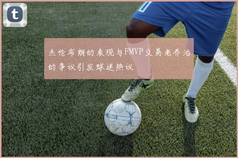 杰伦布朗的表现与FMVP交易老乔治的争议引发球迷热议