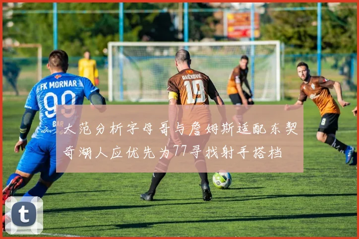 大范分析字母哥与詹姆斯适配东契奇湖人应优先为77寻找射手搭档
